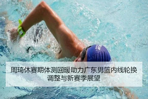 周琦休赛期体测回暖助力广东男篮内线轮换调整与新赛季展望